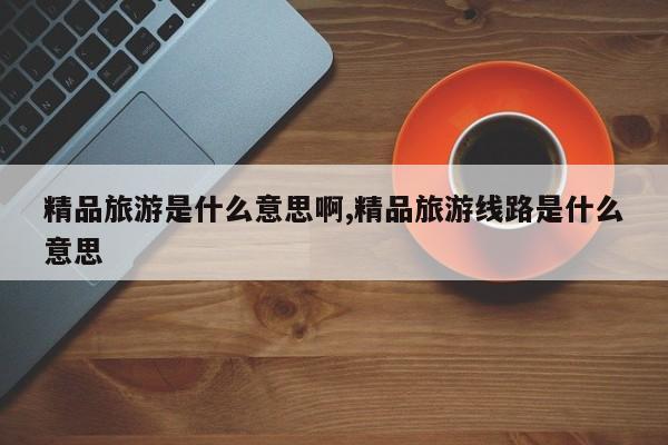 精品旅游是什么意思啊,精品旅游线路是什么意思
