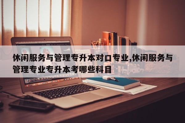 休闲服务与管理专升本对口专业,休闲服务与管理专业专升本考哪些科目