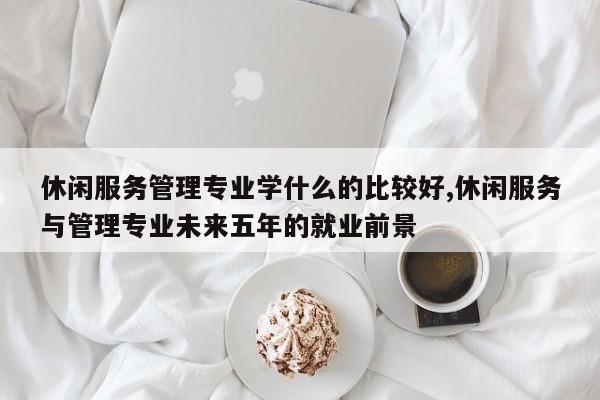 休闲服务管理专业学什么的比较好,休闲服务与管理专业未来五年的就业前景