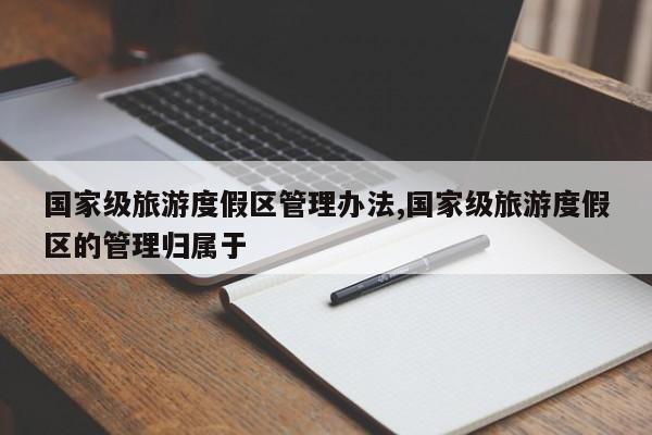 国家级旅游度假区管理办法,国家级旅游度假区的管理归属于