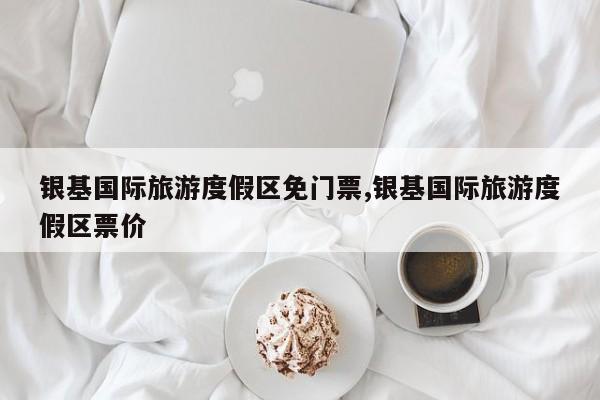 银基国际旅游度假区免门票,银基国际旅游度假区票价