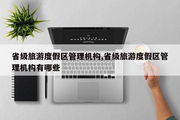 省级旅游度假区管理机构,省级旅游度假区管理机构有哪些