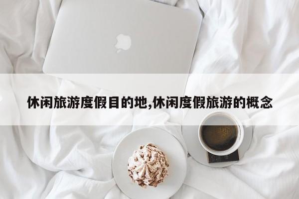 休闲旅游度假目的地,休闲度假旅游的概念