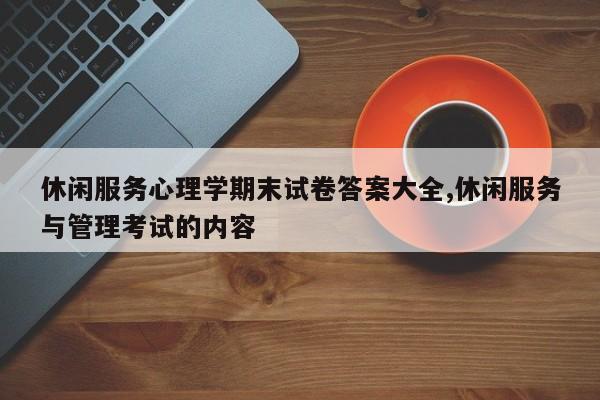 休闲服务心理学期末试卷答案大全,休闲服务与管理考试的内容