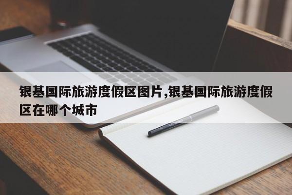 银基国际旅游度假区图片,银基国际旅游度假区在哪个城市