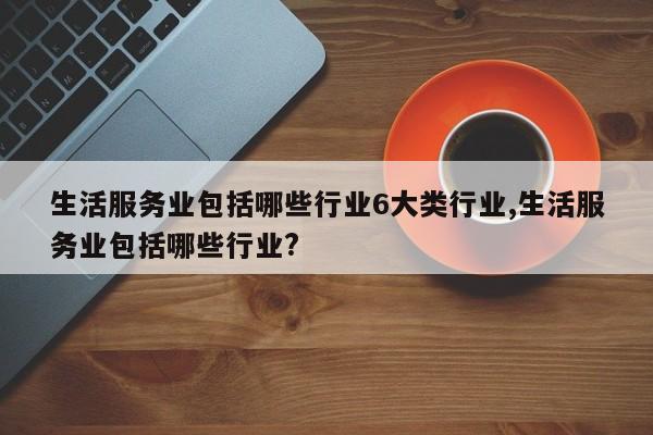 生活服务业包括哪些行业6大类行业,生活服务业包括哪些行业?
