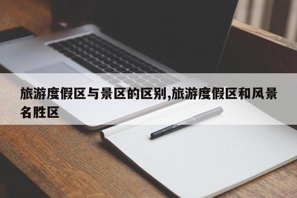 旅游度假区与景区的区别,旅游度假区和风景名胜区