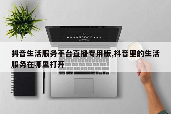 抖音生活服务平台直播专用版,抖音里的生活服务在哪里打开