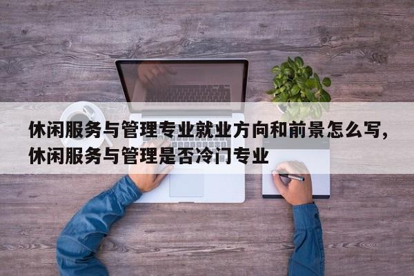 休闲服务与管理专业就业方向和前景怎么写,休闲服务与管理是否冷门专业