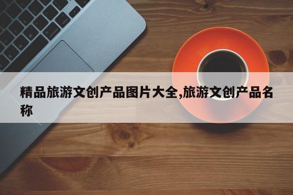 精品旅游文创产品图片大全,旅游文创产品名称