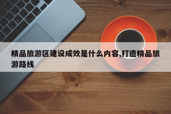精品旅游区建设成效是什么内容,打造精品旅游路线