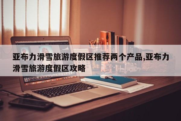 亚布力滑雪旅游度假区推荐两个产品,亚布力滑雪旅游度假区攻略