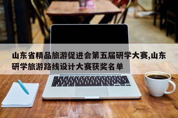 山东省精品旅游促进会第五届研学大赛,山东研学旅游路线设计大赛获奖名单