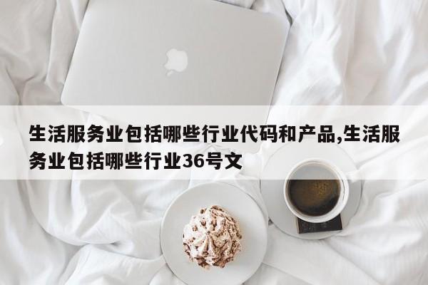 生活服务业包括哪些行业代码和产品,生活服务业包括哪些行业36号文