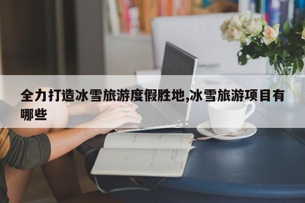 全力打造冰雪旅游度假胜地,冰雪旅游项目有哪些