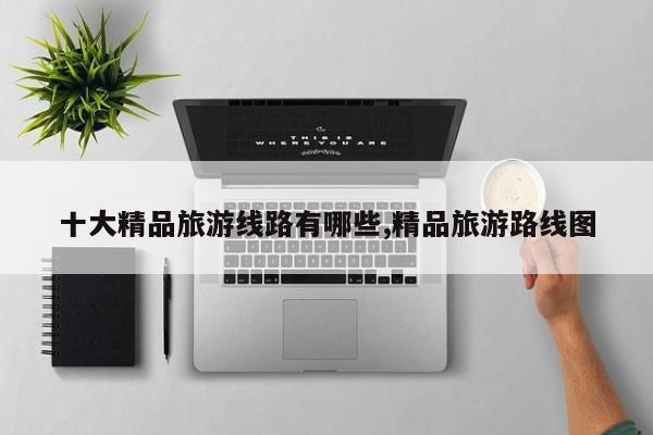 十大精品旅游线路有哪些,精品旅游路线图