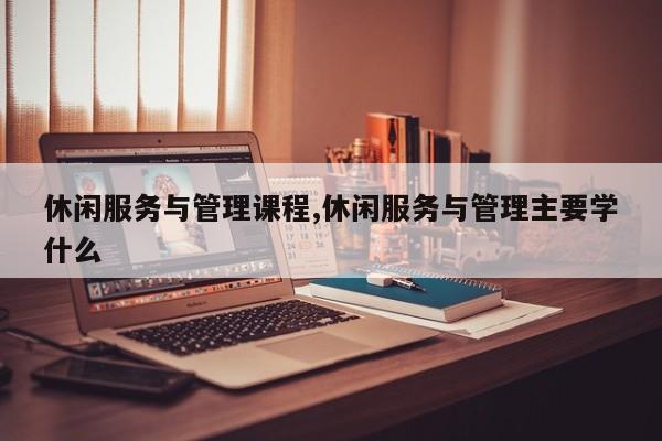 休闲服务与管理课程,休闲服务与管理主要学什么