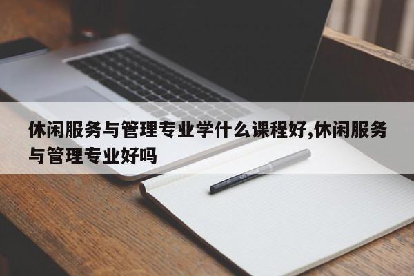 休闲服务与管理专业学什么课程好,休闲服务与管理专业好吗