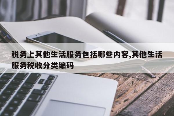 税务上其他生活服务包括哪些内容,其他生活服务税收分类编码