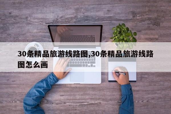 30条精品旅游线路图,30条精品旅游线路图怎么画