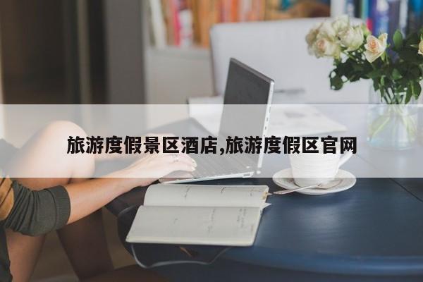 旅游度假景区酒店,旅游度假区官网