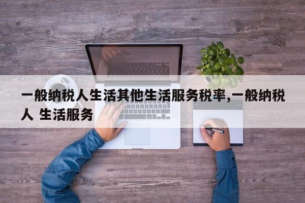 一般纳税人生活其他生活服务税率,一般纳税人 生活服务