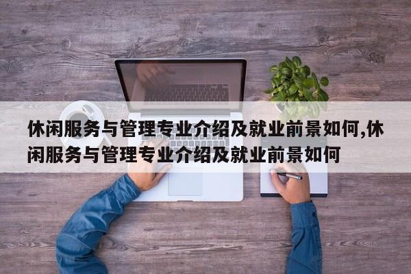 休闲服务与管理专业介绍及就业前景如何,休闲服务与管理专业介绍及就业前景如何