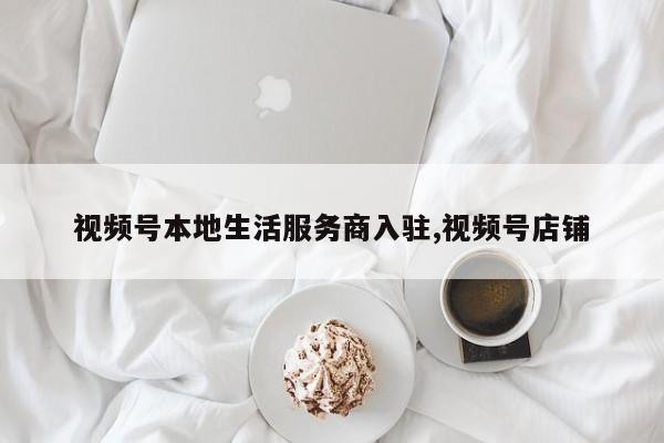 视频号本地生活服务商入驻,视频号店铺