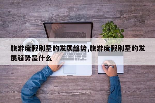 旅游度假别墅的发展趋势,旅游度假别墅的发展趋势是什么