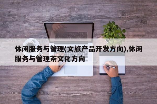 休闲服务与管理(文旅产品开发方向),休闲服务与管理茶文化方向