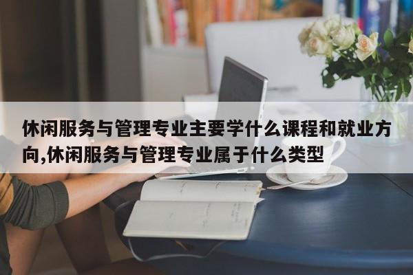 休闲服务与管理专业主要学什么课程和就业方向,休闲服务与管理专业属于什么类型