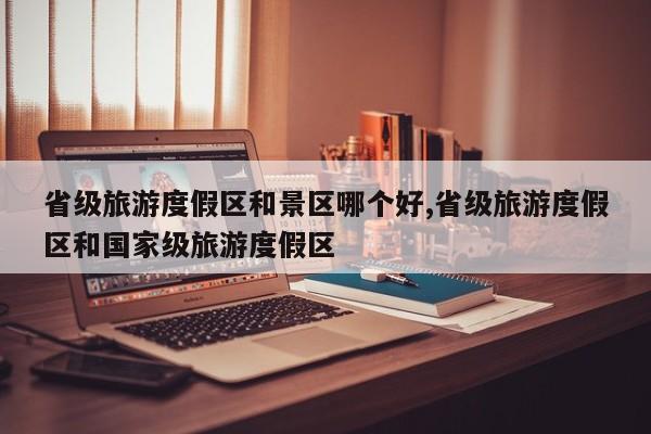 省级旅游度假区和景区哪个好,省级旅游度假区和国家级旅游度假区