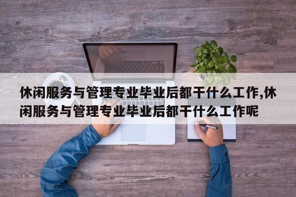 休闲服务与管理专业毕业后都干什么工作,休闲服务与管理专业毕业后都干什么工作呢