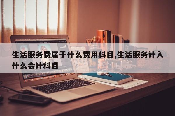 生活服务费属于什么费用科目,生活服务计入什么会计科目