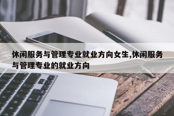 休闲服务与管理专业就业方向女生,休闲服务与管理专业的就业方向