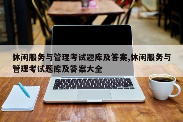 休闲服务与管理考试题库及答案,休闲服务与管理考试题库及答案大全