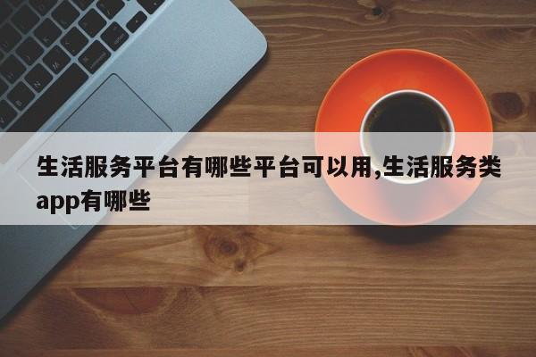 生活服务平台有哪些平台可以用,生活服务类app有哪些