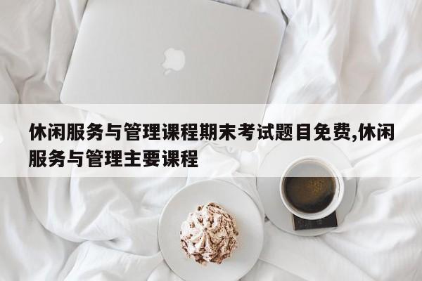 休闲服务与管理课程期末考试题目免费,休闲服务与管理主要课程