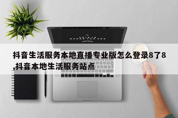 抖音生活服务本地直播专业版怎么登录8了8,抖音本地生活服务站点