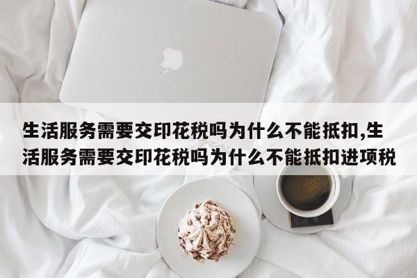 生活服务需要交印花税吗为什么不能抵扣,生活服务需要交印花税吗为什么不能抵扣进项税