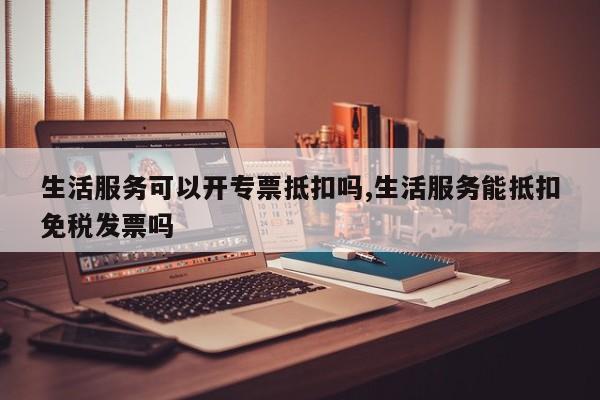 生活服务可以开专票抵扣吗,生活服务能抵扣免税发票吗