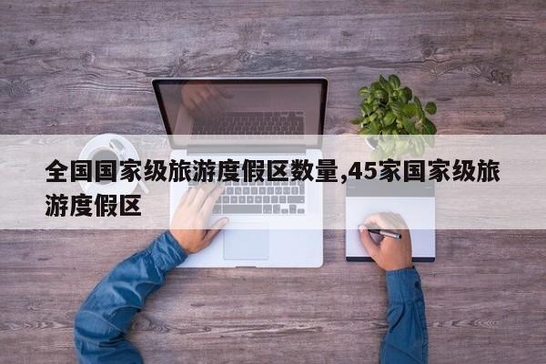 全国国家级旅游度假区数量,45家国家级旅游度假区