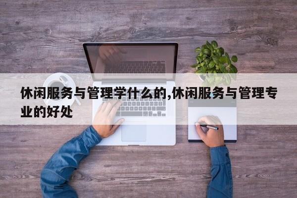 休闲服务与管理学什么的,休闲服务与管理专业的好处