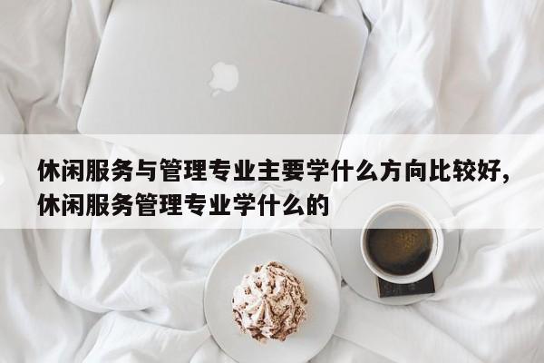 休闲服务与管理专业主要学什么方向比较好,休闲服务管理专业学什么的