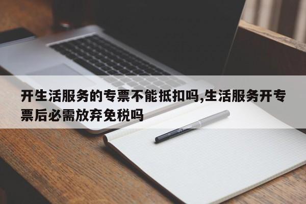 开生活服务的专票不能抵扣吗,生活服务开专票后必需放弃免税吗
