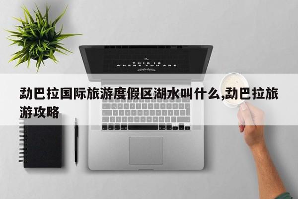 勐巴拉国际旅游度假区湖水叫什么,勐巴拉旅游攻略