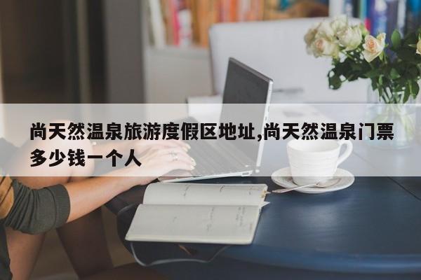 尚天然温泉旅游度假区地址,尚天然温泉门票多少钱一个人