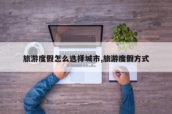 旅游度假怎么选择城市,旅游度假方式