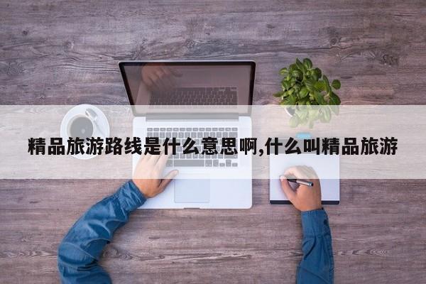 精品旅游路线是什么意思啊,什么叫精品旅游