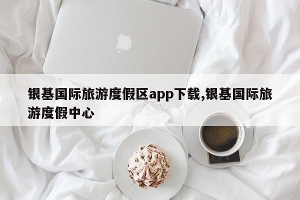 银基国际旅游度假区app下载,银基国际旅游度假中心